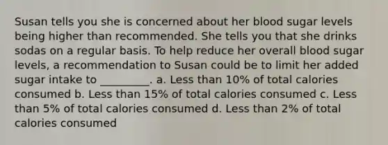 Susan tells you she is concerned about her blood sugar levels being higher than recommended. She tells you that she drinks sodas on a regular basis. To help reduce her overall blood sugar levels, a recommendation to Susan could be to limit her added sugar intake to _________. a. Less than 10% of total calories consumed b. Less than 15% of total calories consumed c. Less than 5% of total calories consumed d. Less than 2% of total calories consumed