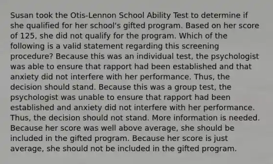 Susan took the Otis-Lennon School Ability Test to determine if she qualified for her school's gifted program. Based on her score of 125, she did not qualify for the program. Which of the following is a valid statement regarding this screening procedure? Because this was an individual test, the psychologist was able to ensure that rapport had been established and that anxiety did not interfere with her performance. Thus, the decision should stand. Because this was a group test, the psychologist was unable to ensure that rapport had been established and anxiety did not interfere with her performance. Thus, the decision should not stand. More information is needed. Because her score was well above average, she should be included in the gifted program. Because her score is just average, she should not be included in the gifted program.