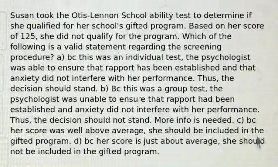 Susan took the Otis-Lennon School ability test to determine if she qualified for her school's gifted program. Based on her score of 125, she did not qualify for the program. Which of the following is a valid statement regarding the screening procedure? a) bc this was an individual test, the psychologist was able to ensure that rapport has been established and that anxiety did not interfere with her performance. Thus, the decision should stand. b) Bc this was a group test, the psychologist was unable to ensure that rapport had been established and anxiety did not interfere with her performance. Thus, the decision should not stand. More info is needed. c) bc her score was well above average, she should be included in the gifted program. d) bc her score is just about average, she should not be included in the gifted program.