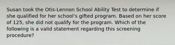 Susan took the Otis-Lennon School Ability Test to determine if she qualified for her school's gifted program. Based on her score of 125, she did not qualify for the program. Which of the following is a valid statement regarding this screening procedure?