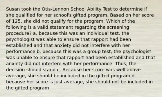 Susan took the Otis-Lennon School Ability Test to determine if she qualified for her school's gifted program. Based on her score of 125, she did not qualify for the program. Which of the following is a valid statement regarding the screening procedure? a. because this was an individual test, the psychologist was able to ensure that rapport had been established and that anxiety did not interfere with her performance b. because this was a group test, the psychologist was unable to ensure that rapport had been established and that anxiety did not interfere with her performance. Thus, the decision should stand c. Because her score was well above average, she should be included in the gifted program d. because her score is just average, she should not be included in the gifted program