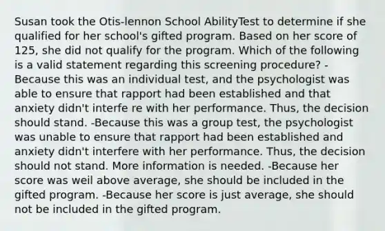 Susan took the Otis-lennon School AbilityTest to determine if she qualified for her school's gifted program. Based on her score of 125, she did not qualify for the program. Which of the following is a valid statement regarding this screening procedure? -Because this was an individual test, and the psychologist was able to ensure that rapport had been established and that anxiety didn't interfe re with her performance. Thus, the decision should stand. -Because this was a group test, the psychologist was unable to ensure that rapport had been established and anxiety didn't interfere with her performance. Thus, the decision should not stand. More information is needed. -Because her score was weil above average, she should be included in the gifted program. -Because her score is just average, she should not be included in the gifted program.