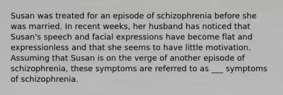 Susan was treated for an episode of schizophrenia before she was married. In recent weeks, her husband has noticed that Susan's speech and facial expressions have become flat and expressionless and that she seems to have little motivation. Assuming that Susan is on the verge of another episode of schizophrenia, these symptoms are referred to as ___ symptoms of schizophrenia.