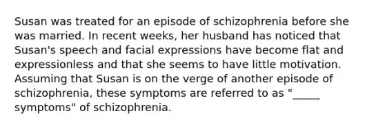 Susan was treated for an episode of schizophrenia before she was married. In recent weeks, her husband has noticed that Susan's speech and facial expressions have become flat and expressionless and that she seems to have little motivation. Assuming that Susan is on the verge of another episode of schizophrenia, these symptoms are referred to as "_____ symptoms" of schizophrenia.