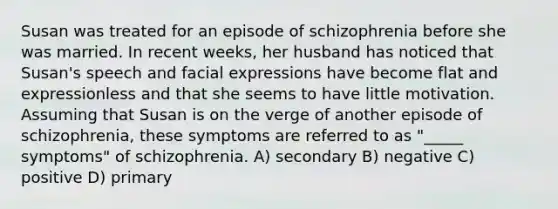 Susan was treated for an episode of schizophrenia before she was married. In recent weeks, her husband has noticed that Susan's speech and facial expressions have become flat and expressionless and that she seems to have little motivation. Assuming that Susan is on the verge of another episode of schizophrenia, these symptoms are referred to as "_____ symptoms" of schizophrenia. A) secondary B) negative C) positive D) primary