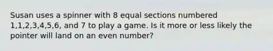 Susan uses a spinner with 8 equal sections numbered 1,1,2,3,4,5,6, and 7 to play a game. Is it more or less likely the pointer will land on an even number?