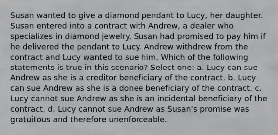 Susan wanted to give a diamond pendant to Lucy, her daughter. Susan entered into a contract with Andrew, a dealer who specializes in diamond jewelry. Susan had promised to pay him if he delivered the pendant to Lucy. Andrew withdrew from the contract and Lucy wanted to sue him. Which of the following statements is true in this scenario? Select one: a. Lucy can sue Andrew as she is a creditor beneficiary of the contract. b. Lucy can sue Andrew as she is a donee beneficiary of the contract. c. Lucy cannot sue Andrew as she is an incidental beneficiary of the contract. d. Lucy cannot sue Andrew as Susan's promise was gratuitous and therefore unenforceable.