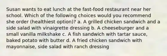 Susan wants to eat lunch at the fast-food restaurant near her school. Which of the following choices would you recommend she order (healthiest option)? a. A grilled chicken sandwich and a side salad with vinaigrette dressing b. A cheeseburger and a small vanilla milkshake c. A fish sandwich with tartar sauce, baked potato with butter d. A fried chicken sandwich with mayonnaise, side salad with ranch dressing