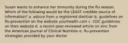 Susan wants to enhance her immunity during the flu season. Which of the following would be the LEAST credible source of information? a. advice from a registered dietitian b. guidelines on flu-prevention on the website yourhealth.com c. CDC guidelines on their website d. a recent peer-reviewed article on zinc from the American Journal of Clinical Nutrition e. flu-prevention strategies provided by your doctor