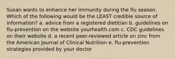 Susan wants to enhance her immunity during the flu season. Which of the following would be the LEAST credible source of information? a. advice from a registered dietitian b. guidelines on flu-prevention on the website yourhealth.com c. CDC guidelines on their website d. a recent peer-reviewed article on zinc from the American Journal of Clinical Nutrition e. flu-prevention strategies provided by your doctor