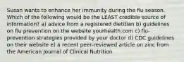 Susan wants to enhance her immunity during the flu season. Which of the following would be the LEAST credible source of information? a) advice from a registered dietitian b) guidelines on flu prevention on the website yourhealth.com c) flu-prevention strategies provided by your doctor d) CDC guidelines on their website e) a recent peer-reviewed article on zinc from the American Journal of Clinical Nutrition