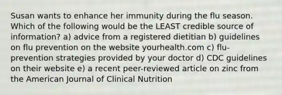 Susan wants to enhance her immunity during the flu season. Which of the following would be the LEAST credible source of information? a) advice from a registered dietitian b) guidelines on flu prevention on the website yourhealth.com c) flu-prevention strategies provided by your doctor d) CDC guidelines on their website e) a recent peer-reviewed article on zinc from the American Journal of Clinical Nutrition