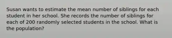 Susan wants to estimate the mean number of siblings for each student in her school. She records the number of siblings for each of 200 randomly selected students in the school. What is the population?