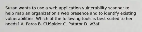 Susan wants to use a web application vulnerability scanner to help map an organization's web presence and to identify existing vulnerabilities. Which of the following tools is best suited to her needs? A. Paros B. CUSpider C. Patator D. w3af