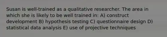 Susan is well-trained as a qualitative researcher. The area in which she is likely to be well trained in: A) construct development B) hypothesis testing C) questionnaire design D) statistical data analysis E) use of projective techniques