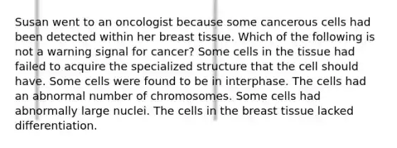 Susan went to an oncologist because some cancerous cells had been detected within her breast tissue. Which of the following is not a warning signal for cancer? Some cells in the tissue had failed to acquire the specialized structure that the cell should have. Some cells were found to be in interphase. The cells had an abnormal number of chromosomes. Some cells had abnormally large nuclei. The cells in the breast tissue lacked differentiation.