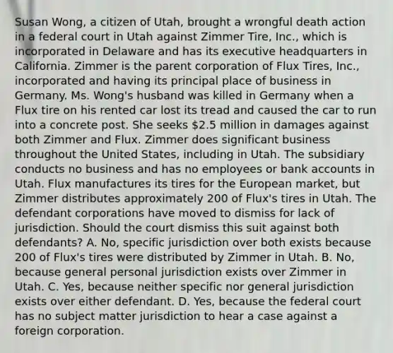 Susan Wong, a citizen of Utah, brought a wrongful death action in a federal court in Utah against Zimmer Tire, Inc., which is incorporated in Delaware and has its executive headquarters in California. Zimmer is the parent corporation of Flux Tires, Inc., incorporated and having its principal place of business in Germany. Ms. Wong's husband was killed in Germany when a Flux tire on his rented car lost its tread and caused the car to run into a concrete post. She seeks 2.5 million in damages against both Zimmer and Flux. Zimmer does significant business throughout the United States, including in Utah. The subsidiary conducts no business and has no employees or bank accounts in Utah. Flux manufactures its tires for the European market, but Zimmer distributes approximately 200 of Flux's tires in Utah. The defendant corporations have moved to dismiss for lack of jurisdiction. Should the court dismiss this suit against both defendants? A. No, specific jurisdiction over both exists because 200 of Flux's tires were distributed by Zimmer in Utah. B. No, because general personal jurisdiction exists over Zimmer in Utah. C. Yes, because neither specific nor general jurisdiction exists over either defendant. D. Yes, because the federal court has no subject matter jurisdiction to hear a case against a foreign corporation.