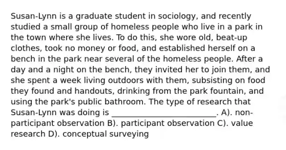 Susan-Lynn is a graduate student in sociology, and recently studied a small group of homeless people who live in a park in the town where she lives. To do this, she wore old, beat-up clothes, took no money or food, and established herself on a bench in the park near several of the homeless people. After a day and a night on the bench, they invited her to join them, and she spent a week living outdoors with them, subsisting on food they found and handouts, drinking from the park fountain, and using the park's public bathroom. The type of research that Susan-Lynn was doing is __________________________. A). non-participant observation B). participant observation C). value research D). conceptual surveying