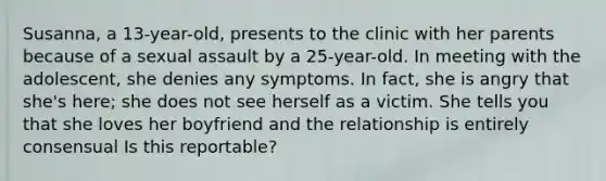 Susanna, a 13-year-old, presents to the clinic with her parents because of a sexual assault by a 25-year-old. In meeting with the adolescent, she denies any symptoms. In fact, she is angry that she's here; she does not see herself as a victim. She tells you that she loves her boyfriend and the relationship is entirely consensual Is this reportable?