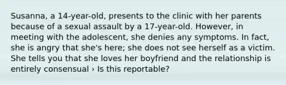 Susanna, a 14-year-old, presents to the clinic with her parents because of a sexual assault by a 17-year-old. However, in meeting with the adolescent, she denies any symptoms. In fact, she is angry that she's here; she does not see herself as a victim. She tells you that she loves her boyfriend and the relationship is entirely consensual › Is this reportable?