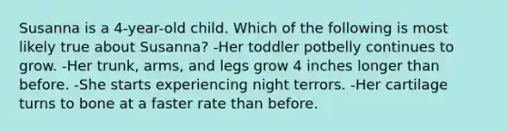 Susanna is a 4-year-old child. Which of the following is most likely true about Susanna? -Her toddler potbelly continues to grow. -Her trunk, arms, and legs grow 4 inches longer than before. -She starts experiencing night terrors. -Her cartilage turns to bone at a faster rate than before.