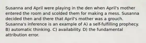 Susanna and April were playing in the den when April's mother entered the room and scolded them for making a mess. Susanna decided then and there that April's mother was a grouch. Susanna's inference is an example of A) a self-fulfilling prophecy. B) automatic thinking. C) availability. D) the fundamental attribution error.