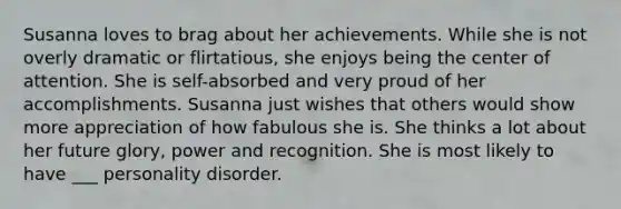 Susanna loves to brag about her achievements. While she is not overly dramatic or flirtatious, she enjoys being the center of attention. She is self-absorbed and very proud of her accomplishments. Susanna just wishes that others would show more appreciation of how fabulous she is. She thinks a lot about her future glory, power and recognition. She is most likely to have ___ personality disorder.