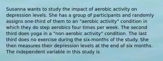 Susanna wants to study the impact of aerobic activity on depression levels. She has a group of participants and randomly assigns one-third of them to an "aerobic activity" condition in which they do step aerobics four times per week. The second third does yoga in a "non-aerobic activity" condition. The last third does no exercise during the six-months of the study. She then measures their depression levels at the end of six months. The independent variable in this study is