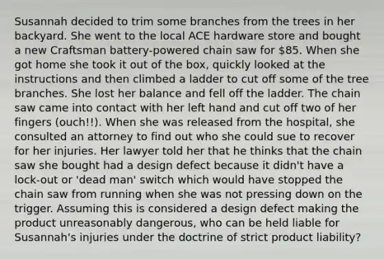 Susannah decided to trim some branches from the trees in her backyard. She went to the local ACE hardware store and bought a new Craftsman battery-powered chain saw for 85. When she got home she took it out of the box, quickly looked at the instructions and then climbed a ladder to cut off some of the tree branches. She lost her balance and fell off the ladder. The chain saw came into contact with her left hand and cut off two of her fingers (ouch!!). When she was released from the hospital, she consulted an attorney to find out who she could sue to recover for her injuries. Her lawyer told her that he thinks that the chain saw she bought had a design defect because it didn't have a lock-out or 'dead man' switch which would have stopped the chain saw from running when she was not pressing down on the trigger. Assuming this is considered a design defect making the product unreasonably dangerous, who can be held liable for Susannah's injuries under the doctrine of strict product liability?