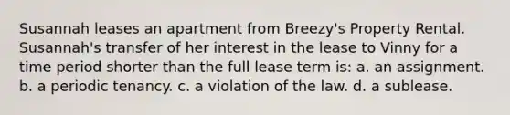 Susannah leases an apartment from Breezy's Property Rental. Susannah's transfer of her interest in the lease to Vinny for a time period shorter than the full lease term is: a. an assignment. b. a periodic tenancy. c. a violation of the law. d. a sublease.