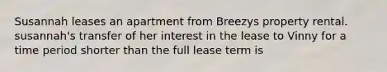 Susannah leases an apartment from Breezys property rental. susannah's transfer of her interest in the lease to Vinny for a time period shorter than the full lease term is