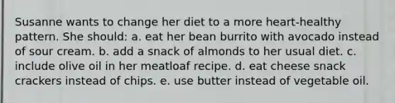 Susanne wants to change her diet to a more heart-healthy pattern. She should: a. eat her bean burrito with avocado instead of sour cream. b. add a snack of almonds to her usual diet. c. include olive oil in her meatloaf recipe. d. eat cheese snack crackers instead of chips. e. use butter instead of vegetable oil.