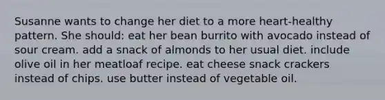 Susanne wants to change her diet to a more heart-healthy pattern. She should:​ ​eat her bean burrito with avocado instead of sour cream. ​add a snack of almonds to her usual diet. ​include olive oil in her meatloaf recipe. ​eat cheese snack crackers instead of chips. ​use butter instead of vegetable oil.