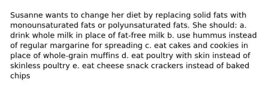 Susanne wants to change her diet by replacing solid fats with monounsaturated fats or polyunsaturated fats. She should: a. drink whole milk in place of fat-free milk b. use hummus instead of regular margarine for spreading c. eat cakes and cookies in place of whole-grain muffins d. eat poultry with skin instead of skinless poultry e. eat cheese snack crackers instead of baked chips