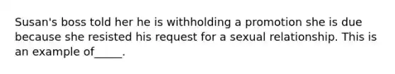 Susan's boss told her he is withholding a promotion she is due because she resisted his request for a sexual relationship. This is an example of_____.