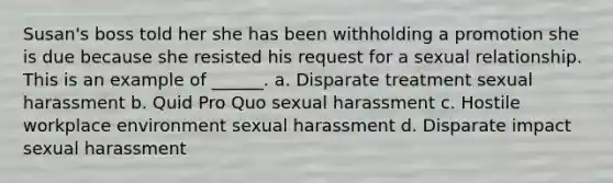 Susan's boss told her she has been withholding a promotion she is due because she resisted his request for a sexual relationship. This is an example of ______. a. Disparate treatment sexual harassment b. Quid Pro Quo sexual harassment c. Hostile workplace environment sexual harassment d. Disparate impact sexual harassment