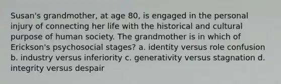 Susan's grandmother, at age 80, is engaged in the personal injury of connecting her life with the historical and cultural purpose of human society. The grandmother is in which of Erickson's psychosocial stages? a. identity versus role confusion b. industry versus inferiority c. generativity versus stagnation d. integrity versus despair