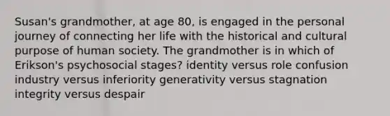 Susan's grandmother, at age 80, is engaged in the personal journey of connecting her life with the historical and cultural purpose of human society. The grandmother is in which of Erikson's psychosocial stages? identity versus role confusion industry versus inferiority generativity versus stagnation integrity versus despair