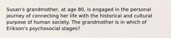 Susan's grandmother, at age 80, is engaged in the personal journey of connecting her life with the historical and cultural purpose of human society. The grandmother is in which of Erikson's psychosocial stages?