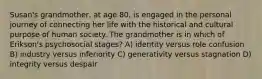 Susan's grandmother, at age 80, is engaged in the personal journey of connecting her life with the historical and cultural purpose of human society. The grandmother is in which of Erikson's psychosocial stages? A) identity versus role confusion B) industry versus inferiority C) generativity versus stagnation D) integrity versus despair