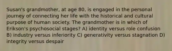 Susan's grandmother, at age 80, is engaged in the personal journey of connecting her life with the historical and cultural purpose of human society. The grandmother is in which of Erikson's psychosocial stages? A) identity versus role confusion B) industry versus inferiority C) generativity versus stagnation D) integrity versus despair