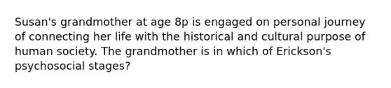 Susan's grandmother at age 8p is engaged on personal journey of connecting her life with the historical and cultural purpose of human society. The grandmother is in which of Erickson's psychosocial stages?