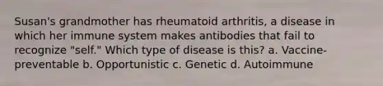 Susan's grandmother has rheumatoid arthritis, a disease in which her immune system makes antibodies that fail to recognize "self." Which type of disease is this? a. Vaccine-preventable b. Opportunistic c. Genetic d. Autoimmune