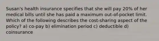 Susan's health insurance specifies that she will pay 20% of her medical bills until she has paid a maximum out-of-pocket limit. Which of the following describes the cost-sharing aspect of the policy? a) co-pay b) elimination period c) deductible d) coinsurance