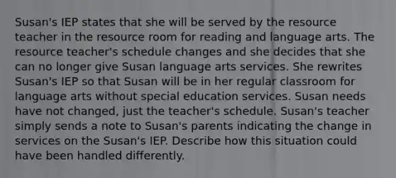 Susan's IEP states that she will be served by the resource teacher in the resource room for reading and language arts. The resource teacher's schedule changes and she decides that she can no longer give Susan language arts services. She rewrites Susan's IEP so that Susan will be in her regular classroom for language arts without special education services. Susan needs have not changed, just the teacher's schedule. Susan's teacher simply sends a note to Susan's parents indicating the change in services on the Susan's IEP. Describe how this situation could have been handled differently.