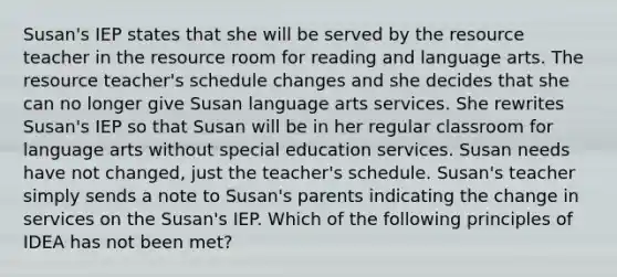 Susan's IEP states that she will be served by the resource teacher in the resource room for reading and language arts. The resource teacher's schedule changes and she decides that she can no longer give Susan language arts services. She rewrites Susan's IEP so that Susan will be in her regular classroom for language arts without special education services. Susan needs have not changed, just the teacher's schedule. Susan's teacher simply sends a note to Susan's parents indicating the change in services on the Susan's IEP. Which of the following principles of IDEA has not been met?