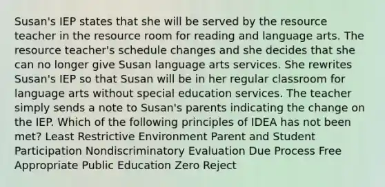 Susan's IEP states that she will be served by the resource teacher in the resource room for reading and language arts. The resource teacher's schedule changes and she decides that she can no longer give Susan language arts services. She rewrites Susan's IEP so that Susan will be in her regular classroom for language arts without special education services. The teacher simply sends a note to Susan's parents indicating the change on the IEP. Which of the following principles of IDEA has not been met? Least Restrictive Environment Parent and Student Participation Nondiscriminatory Evaluation Due Process Free Appropriate Public Education Zero Reject