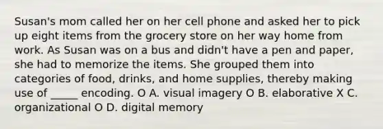 Susan's mom called her on her cell phone and asked her to pick up eight items from the grocery store on her way home from work. As Susan was on a bus and didn't have a pen and paper, she had to memorize the items. She grouped them into categories of food, drinks, and home supplies, thereby making use of _____ encoding. O A. visual imagery O B. elaborative X C. organizational O D. digital memory