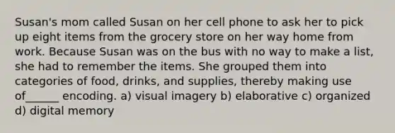 Susan's mom called Susan on her cell phone to ask her to pick up eight items from the grocery store on her way home from work. Because Susan was on the bus with no way to make a list, she had to remember the items. She grouped them into categories of food, drinks, and supplies, thereby making use of______ encoding. a) visual imagery b) elaborative c) organized d) digital memory