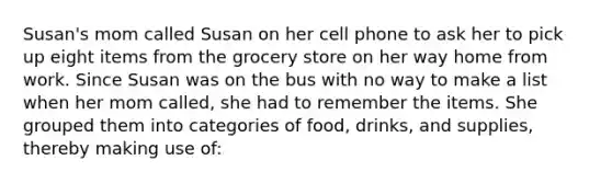 Susan's mom called Susan on her cell phone to ask her to pick up eight items from the grocery store on her way home from work. Since Susan was on the bus with no way to make a list when her mom called, she had to remember the items. She grouped them into categories of food, drinks, and supplies, thereby making use of: